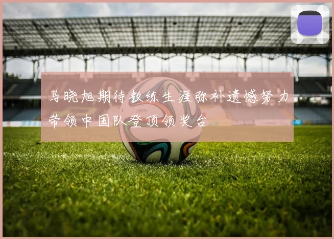 马晓旭期待教练生涯弥补遗憾努力带领中国队登顶领奖台