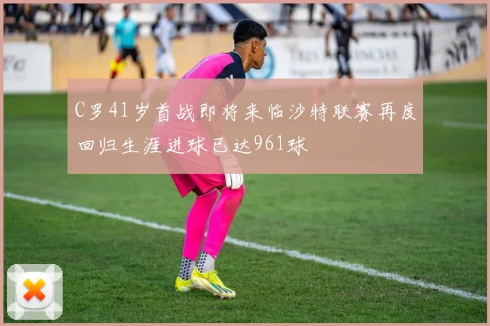 C罗41岁首战即将来临沙特联赛再度回归生涯进球已达961球