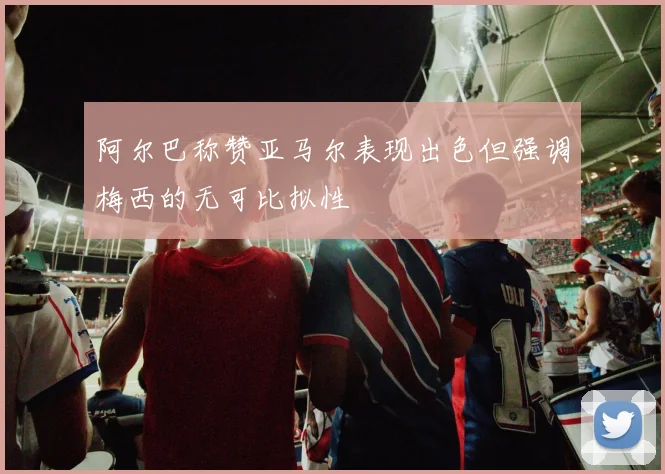阿尔巴称赞亚马尔表现出色但强调梅西的无可比拟性