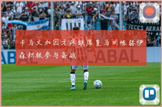 卡马文加因牙疼缺席皇马训练赫伊森积极参与备战