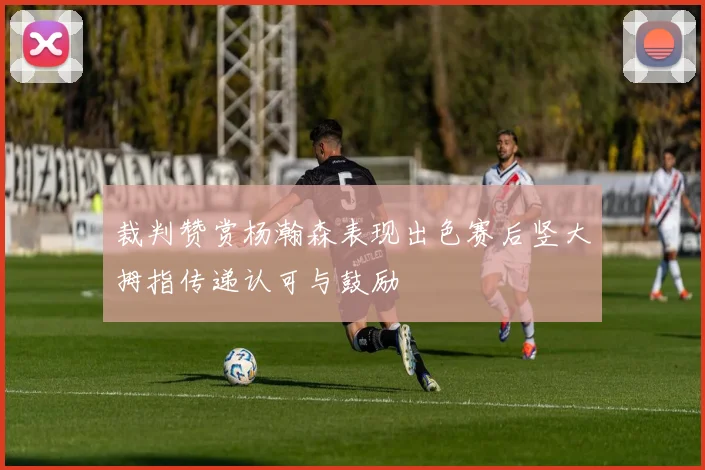 裁判赞赏杨瀚森表现出色赛后竖大拇指传递认可与鼓励