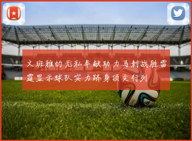 文班雅的无私奉献助力马刺战胜雷霆显示球队实力跻身顶尖行列
