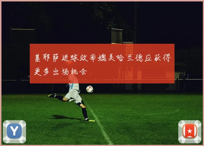 基耶萨进球效率媲美哈兰德应获得更多出场机会