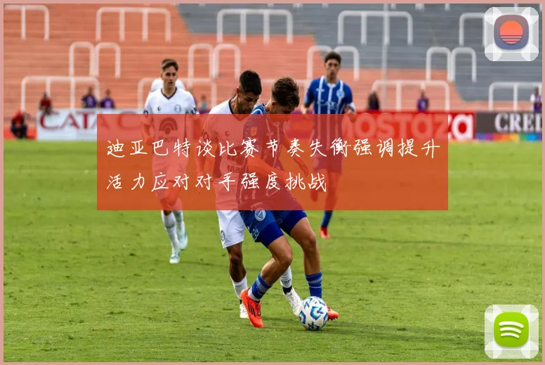 迪亚巴特谈比赛节奏失衡强调提升活力应对对手强度挑战