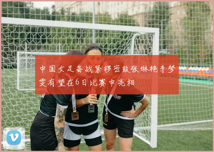 中国女足备战紧锣密鼓张琳艳李梦雯有望在6日比赛中亮相
