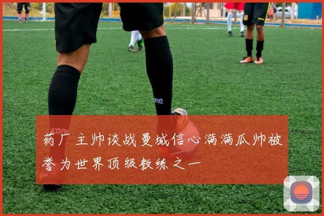 药厂主帅谈战曼城信心满满瓜帅被誉为世界顶级教练之一
