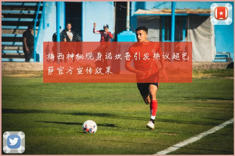 梅西神秘现身诺坎普引发热议超巴萨官方宣传效果
