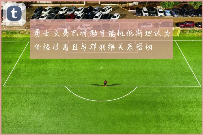 勇士交易巴特勒可能性低斯坦认为价格过高且与邓利维关系密切