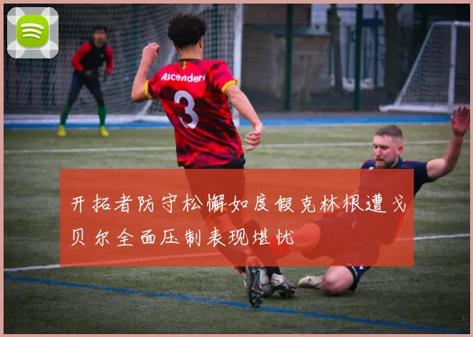 开拓者防守松懈如度假克林根遭戈贝尔全面压制表现堪忧