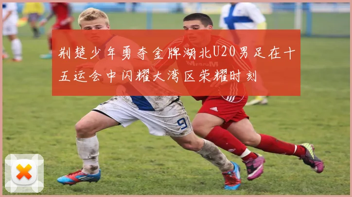 荆楚少年勇夺金牌湖北U20男足在十五运会中闪耀大湾区荣耀时刻