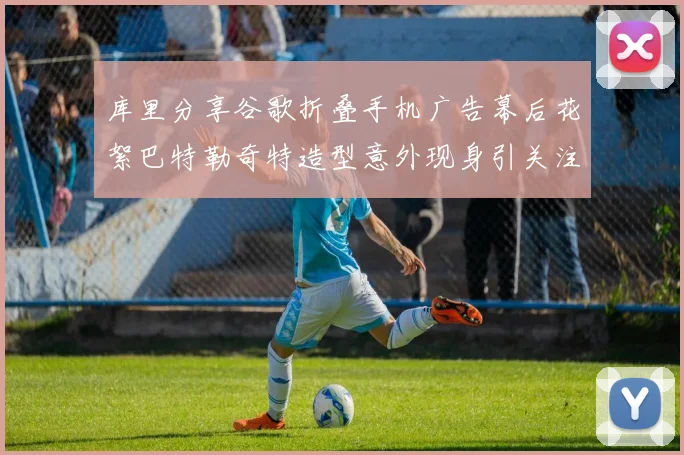 库里分享谷歌折叠手机广告幕后花絮巴特勒奇特造型意外现身引关注