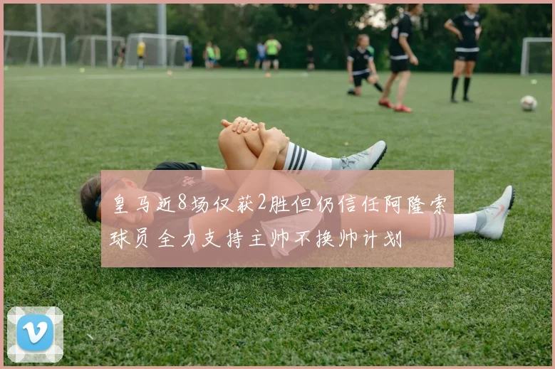 皇马近8场仅获2胜但仍信任阿隆索球员全力支持主帅不换帅计划