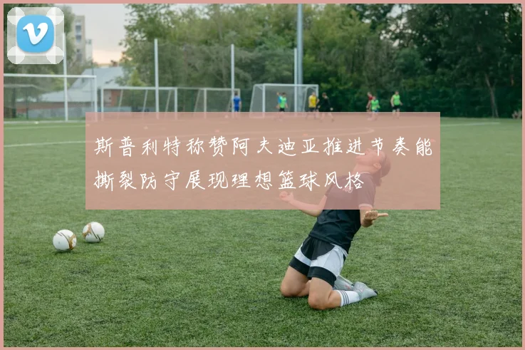 斯普利特称赞阿夫迪亚推进节奏能撕裂防守展现理想篮球风格