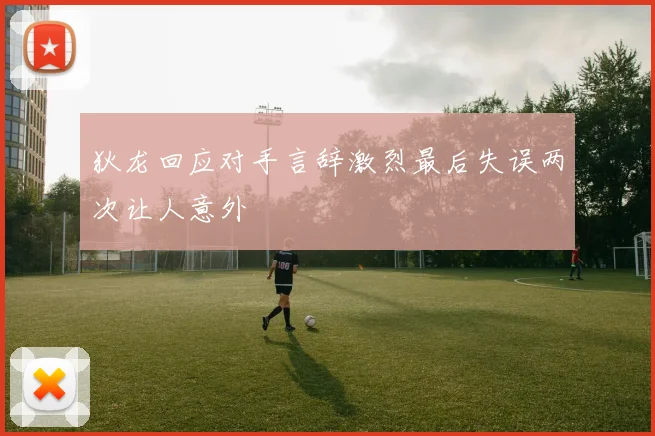 狄龙回应对手言辞激烈最后失误两次让人意外