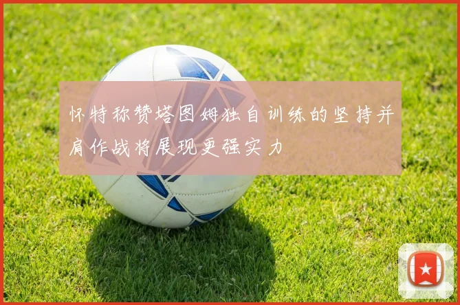 怀特称赞塔图姆独自训练的坚持并肩作战将展现更强实力