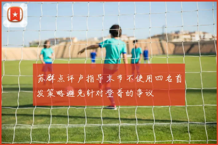 苏群点评卢指导末节不使用四名首发策略避免针对登哥的争议