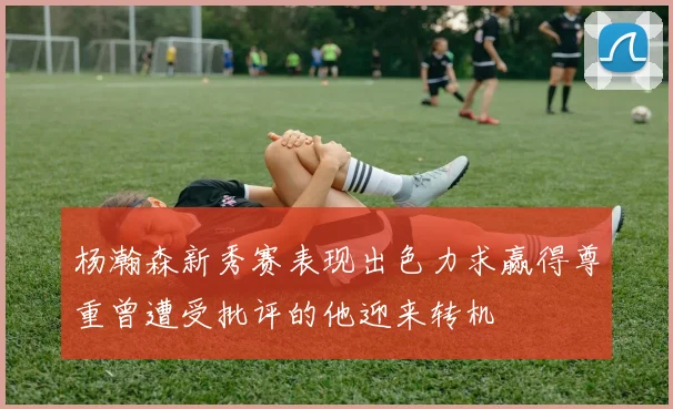 杨瀚森新秀赛表现出色力求赢得尊重曾遭受批评的他迎来转机