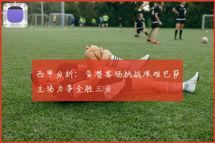 西甲分析：黄潜客场挑战艰难巴萨主场力争全胜三分