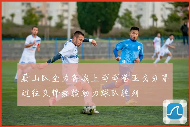 蔚山队全力备战上海海港亚戈分享过往交锋经验助力球队胜利