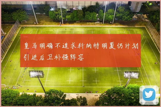 皇马明确不追求科纳特明夏仍计划引进后卫补强阵容