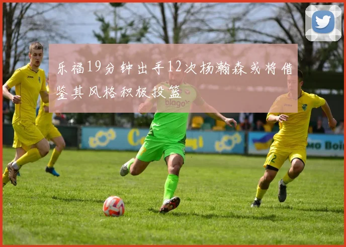 乐福19分钟出手12次杨瀚森或将借鉴其风格积极投篮