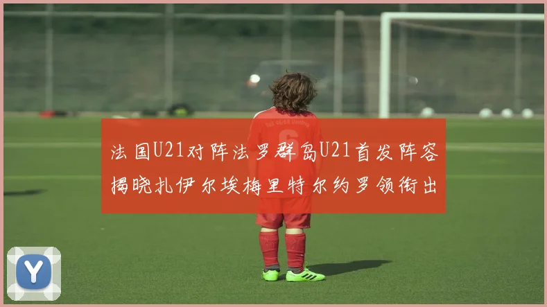 法国U21对阵法罗群岛U21首发阵容揭晓扎伊尔埃梅里特尔约罗领衔出战
